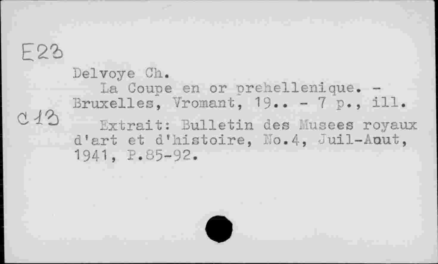 ﻿Е2Ъ
Delvoye Ch.
La Coupe en or prehellenique. -Bruxelles, Vromant, 19.. - 7 p., ill.
Extrait: Bulletin des Musees royaux d’art et d’histoire, No.4, Juil-Auut, 1941, P.85-92.